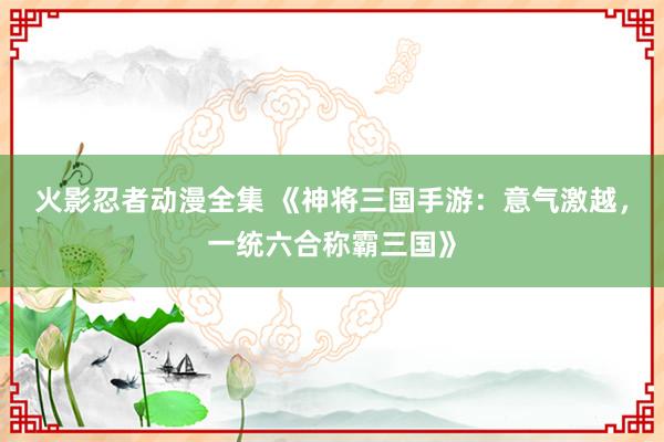 火影忍者动漫全集 《神将三国手游：意气激越，一统六合称霸三国》