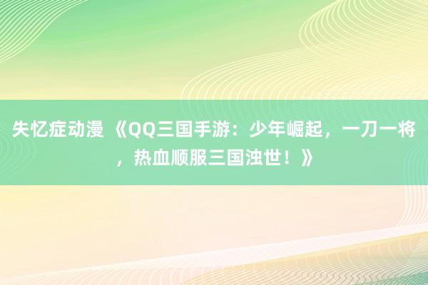 失忆症动漫 《QQ三国手游：少年崛起，一刀一将，热血顺服三国浊世！》