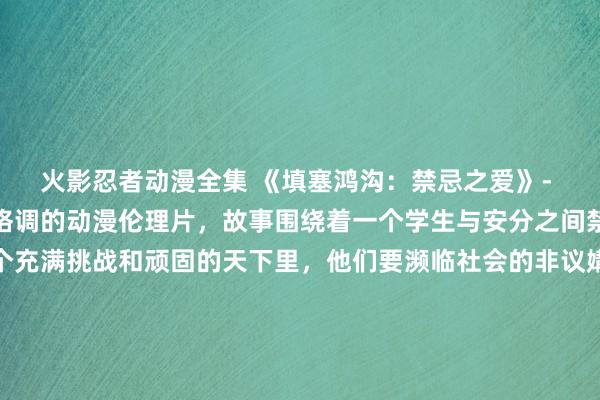 火影忍者动漫全集 《填塞鸿沟：禁忌之爱》- 一部涵盖了各式类型和格调的动漫伦理片，故事围绕着一个学生与安分之间禁忌的爱情张开。在这个充满挑战和顽固的天下里，他们要濒临社会的非议媾和德的质疑，同期也要直面我方内心的挣扎。这部动漫将讨论爱情、家庭、友情、回击等主题，让不雅众在想考伦理谈德的同期也能体验到热血与情感。